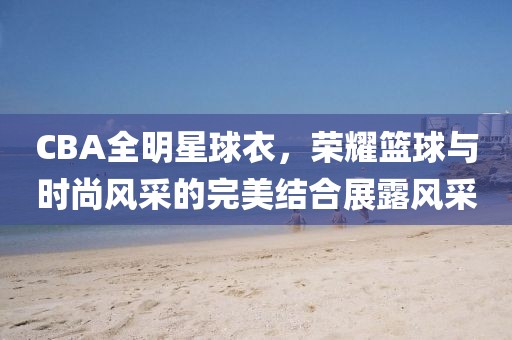 CBA全明星球衣，荣耀篮球与时尚风采的完美结合展露风采