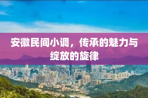安徽民间小调，传承的魅力与绽放的旋律