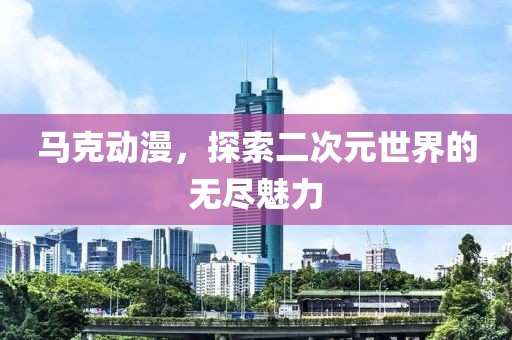 马克动漫，探索二次元世界的无尽魅力