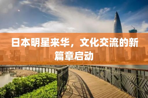 日本明星来华，文化交流的新篇章启动