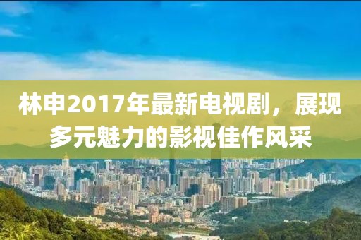 林申2017年最新电视剧，展现多元魅力的影视佳作风采