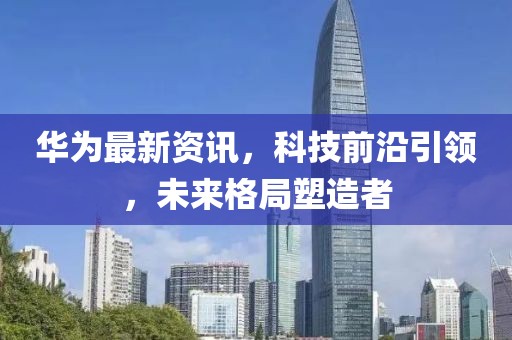 华为最新资讯，科技前沿引领，未来格局塑造者