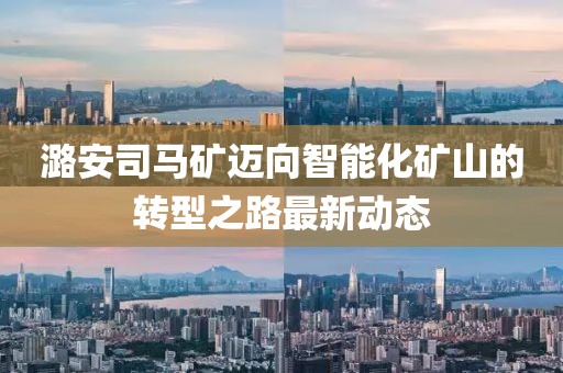 潞安司马矿迈向智能化矿山的转型之路最新动态