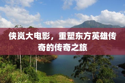 侠岚大电影，重塑东方英雄传奇的传奇之旅