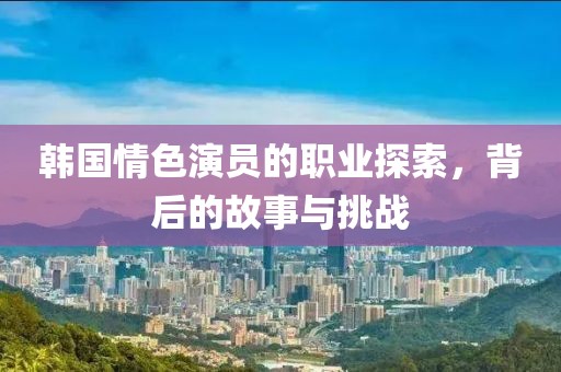 韩国情色演员的职业探索，背后的故事与挑战