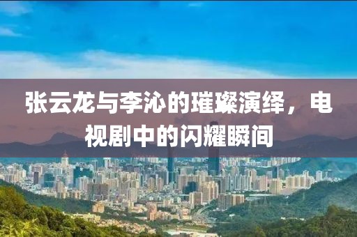 张云龙与李沁的璀璨演绎，电视剧中的闪耀瞬间