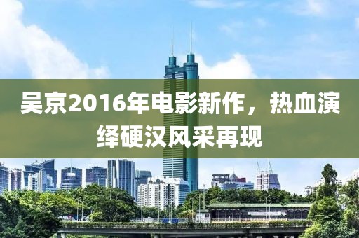 吴京2016年电影新作，热血演绎硬汉风采再现