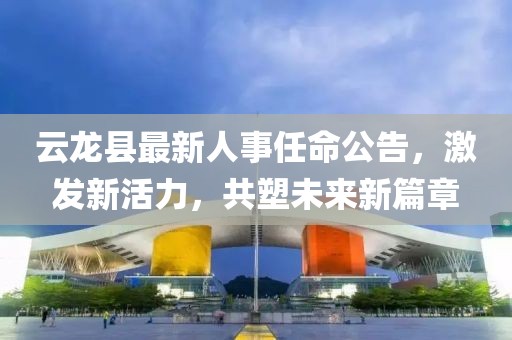 云龙县最新人事任命公告，激发新活力，共塑未来新篇章