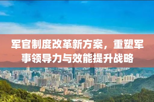 军官制度改革新方案，重塑军事领导力与效能提升战略