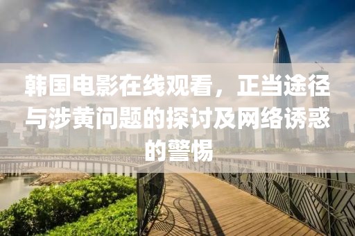 韩国电影在线观看，正当途径与涉黄问题的探讨及网络诱惑的警惕