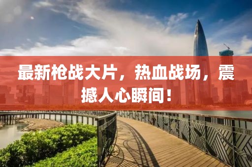 最新枪战大片，热血战场，震撼人心瞬间！