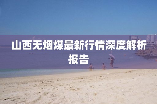 山西无烟煤最新行情深度解析报告
