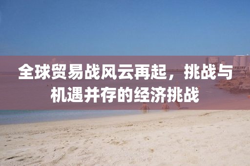 全球贸易战风云再起，挑战与机遇并存的经济挑战