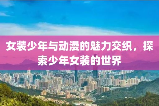 女装少年与动漫的魅力交织，探索少年女装的世界