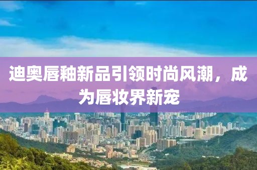 迪奥唇釉新品引领时尚风潮，成为唇妆界新宠