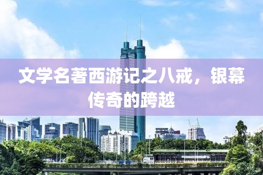文学名著西游记之八戒，银幕传奇的跨越