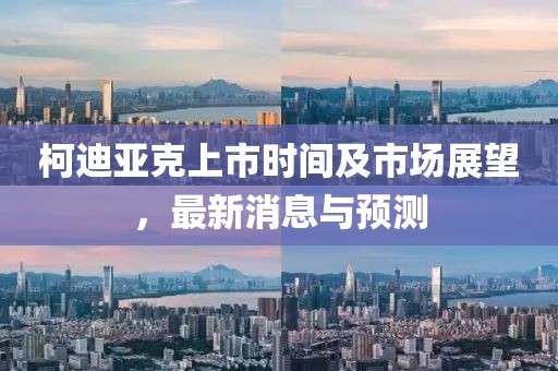 柯迪亚克上市时间及市场展望，最新消息与预测