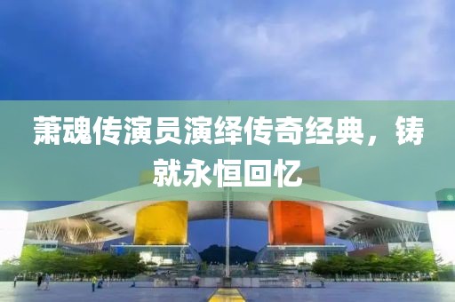 萧魂传演员演绎传奇经典，铸就永恒回忆