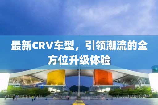 最新CRV车型，引领潮流的全方位升级体验