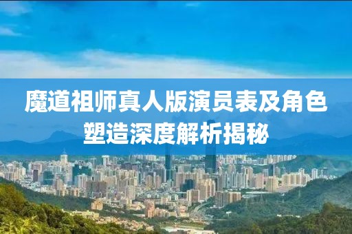 魔道祖师真人版演员表及角色塑造深度解析揭秘