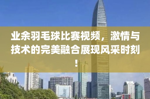 业余羽毛球比赛视频，激情与技术的完美融合展现风采时刻！