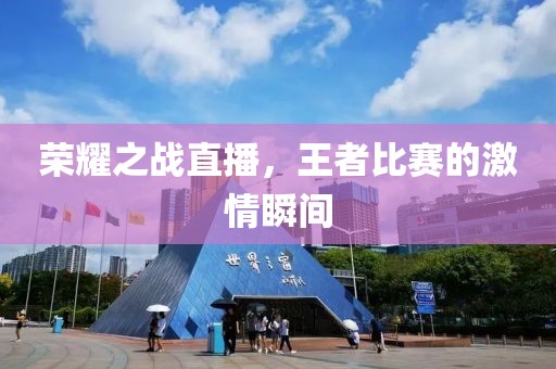荣耀之战直播，王者比赛的激情瞬间
