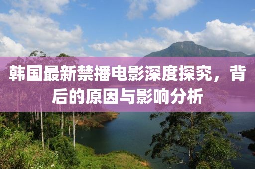 韩国最新禁播电影深度探究，背后的原因与影响分析