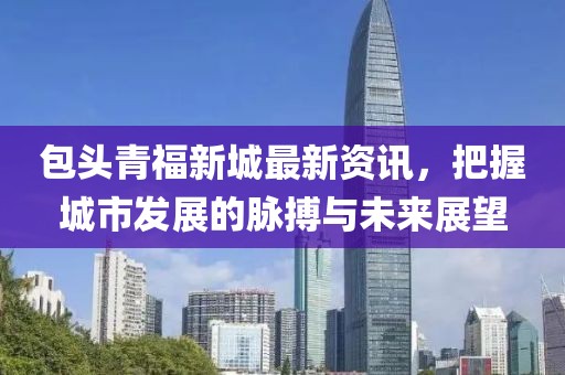 包头青福新城最新资讯，把握城市发展的脉搏与未来展望