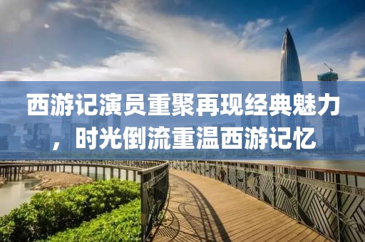 西游记演员重聚再现经典魅力，时光倒流重温西游记忆