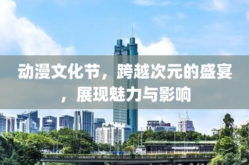 动漫文化节，跨越次元的盛宴，展现魅力与影响
