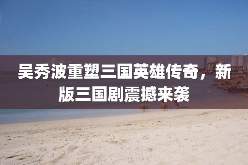 吴秀波重塑三国英雄传奇，新版三国剧震撼来袭