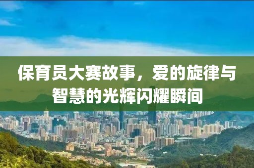 保育员大赛故事，爱的旋律与智慧的光辉闪耀瞬间