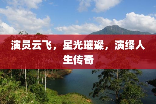 演员云飞，星光璀璨，演绎人生传奇