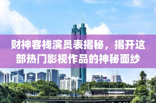财神客栈演员表揭秘，揭开这部热门影视作品的神秘面纱