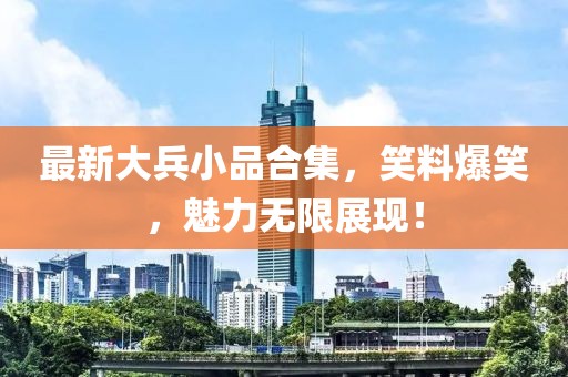 最新大兵小品合集，笑料爆笑，魅力无限展现！