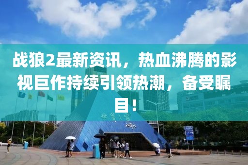 战狼2最新资讯，热血沸腾的影视巨作持续引领热潮，备受瞩目！