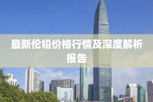 最新伦铅价格行情及深度解析报告