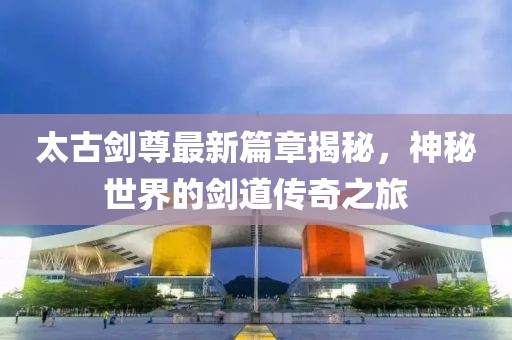 太古剑尊最新篇章揭秘，神秘世界的剑道传奇之旅