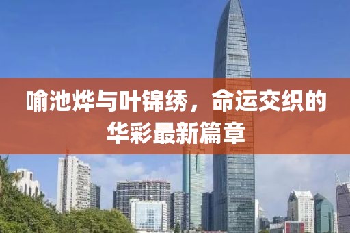 喻池烨与叶锦绣，命运交织的华彩最新篇章