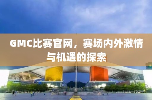 GMC比赛官网，赛场内外激情与机遇的探索