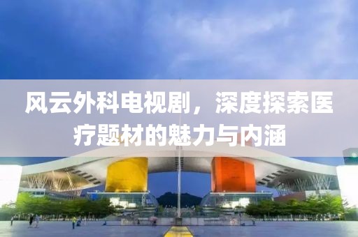 风云外科电视剧，深度探索医疗题材的魅力与内涵