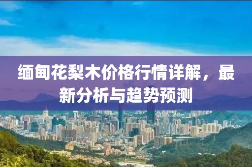 缅甸花梨木价格行情详解，最新分析与趋势预测